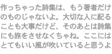 作っちゃった詩集は、もう著者だけのものじゃないよ。大切な人に配ることも大事だけど、そのあとは詩集にも旅をさせなくちゃね。ここにはとてもいい風が吹いていると思うよ。